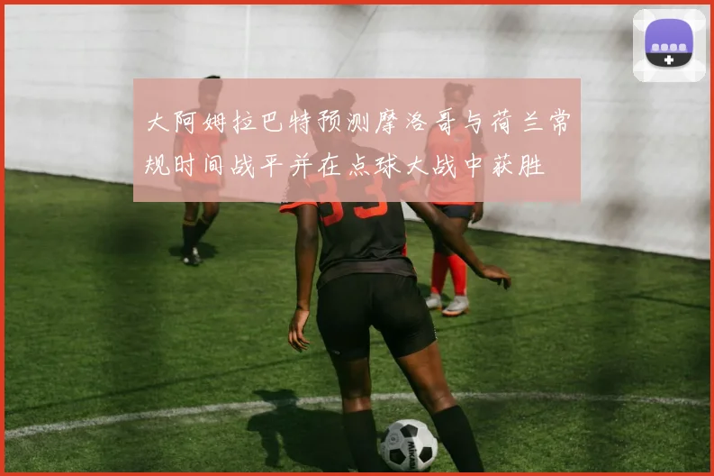 大阿姆拉巴特预测摩洛哥与荷兰常规时间战平并在点球大战中获胜