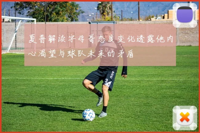 夏普解读字母哥态度变化透露他内心渴望与球队未来的矛盾