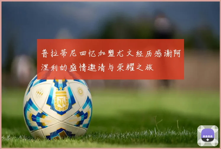 普拉蒂尼回忆加盟尤文经历感谢阿涅利的盛情邀请与荣耀之旅