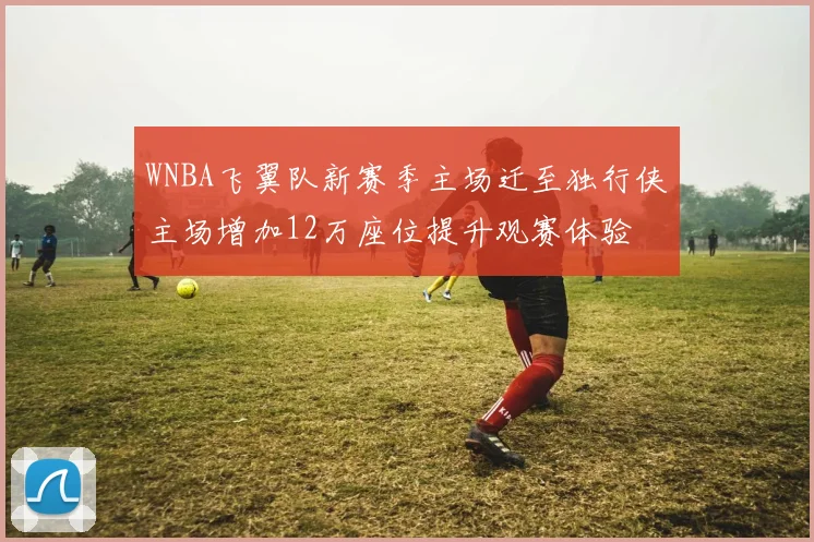 WNBA飞翼队新赛季主场迁至独行侠主场增加12万座位提升观赛体验