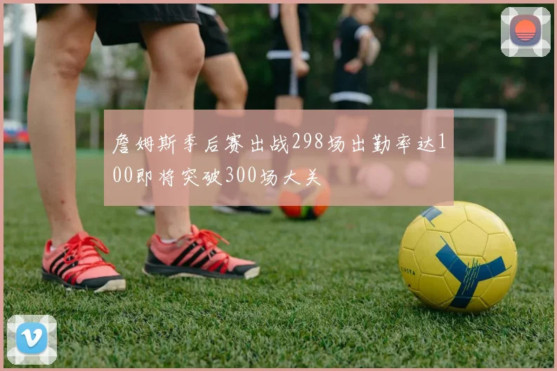 詹姆斯季后赛出战298场出勤率达100即将突破300场大关