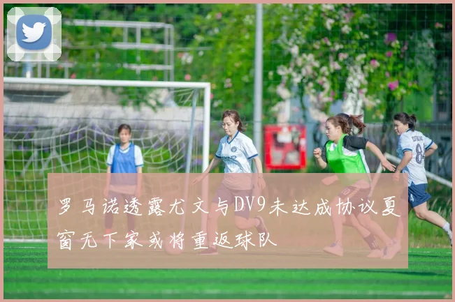 罗马诺透露尤文与DV9未达成协议夏窗无下家或将重返球队