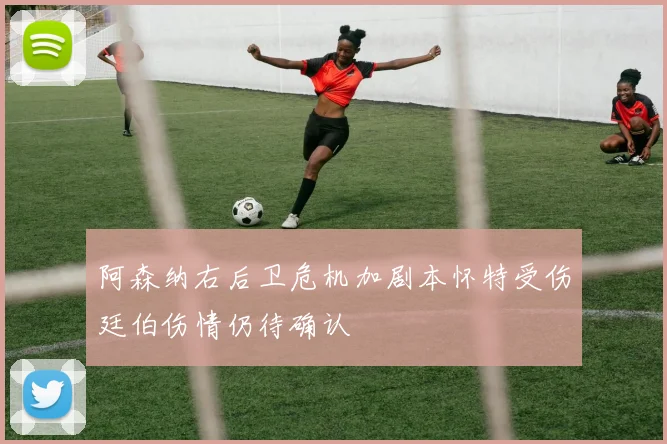 阿森纳右后卫危机加剧本怀特受伤廷伯伤情仍待确认