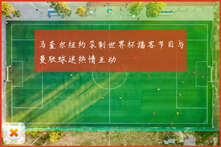 马奎尔纽约录制世界杯播客节目与曼联球迷热情互动