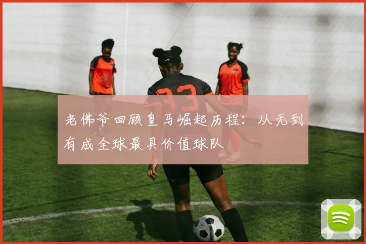 老佛爷回顾皇马崛起历程：从无到有成全球最具价值球队