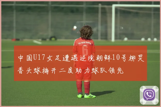 中国U17女足遭遇逆境朝鲜10号柳炅香头球梅开二度助力球队领先
