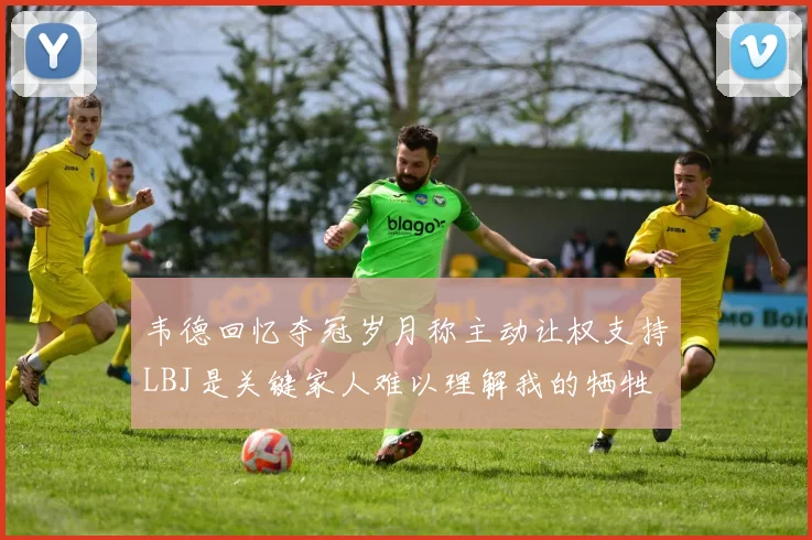 韦德回忆夺冠岁月称主动让权支持LBJ是关键家人难以理解我的牺牲