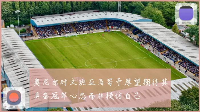 奥尼尔对文班亚马寄予厚望期待其具备冠军心态而非模仿自己