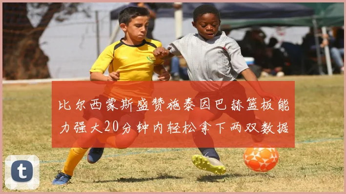 比尔西蒙斯盛赞施泰因巴赫篮板能力强大20分钟内轻松拿下两双数据