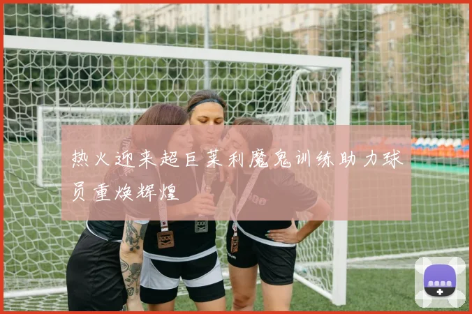 热火迎来超巨莱利魔鬼训练助力球员重焕辉煌