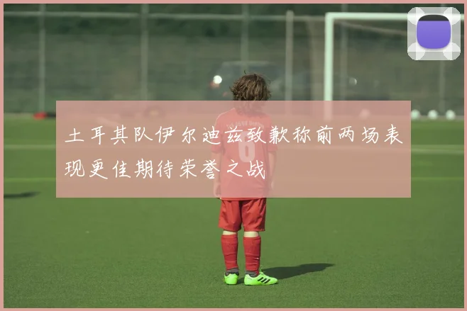 土耳其队伊尔迪兹致歉称前两场表现更佳期待荣誉之战